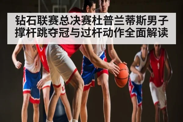 钻石联赛总决赛杜普兰蒂斯男子撑杆跳夺冠与过杆动作全面解读